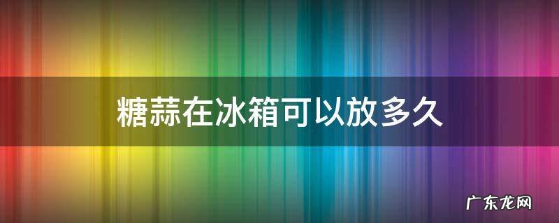 糖蒜用放在冰箱里储存吗 糖蒜在冰箱可以放多久