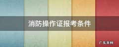 消防操作证报考条件有什么用 消防操作证报考条件