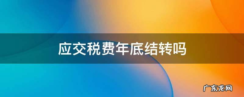 应交税费年底结转吗 应交税费年末如何结转税费