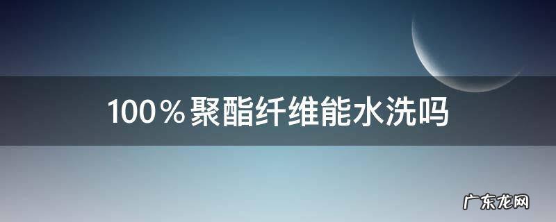 100聚酯纤维能水洗吗 100%聚酯纤维能水洗吗