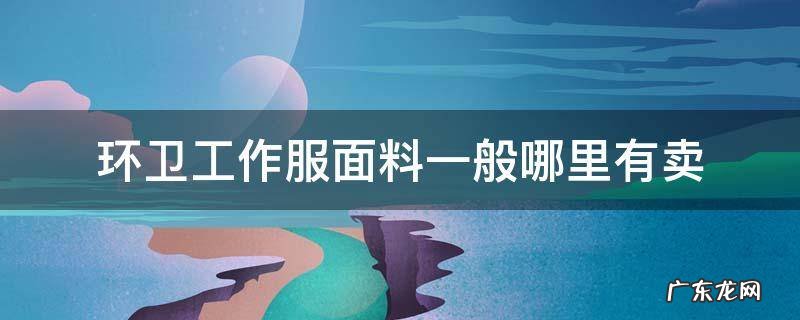 环卫工作服面料一般哪里有卖 环卫工人的衣服在哪里买