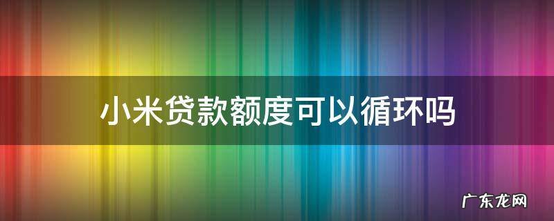 小米贷款额度可以循环使用吗 小米贷款额度可以循环吗