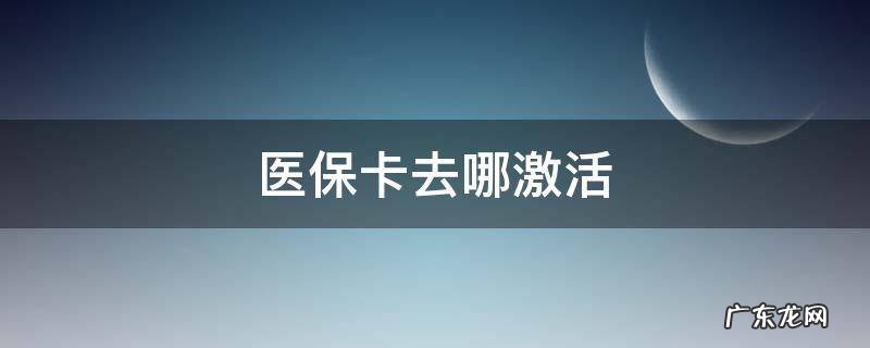 医保卡去哪激活 医保卡去哪激活,怎么激活?