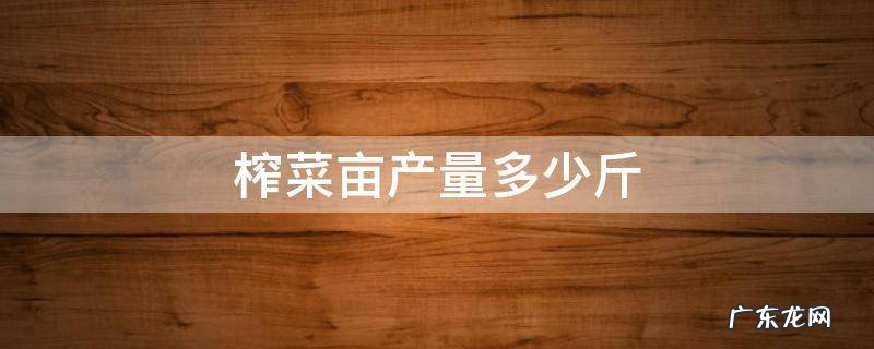榨菜亩产量一般多少斤 榨菜亩产量多少斤