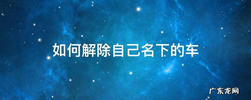 如何解除自己名下的车 如何解除自己名下的车牌号