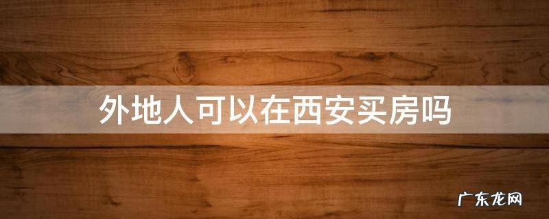外地人可以在西安买房吗 外地人怎么能在西安买房