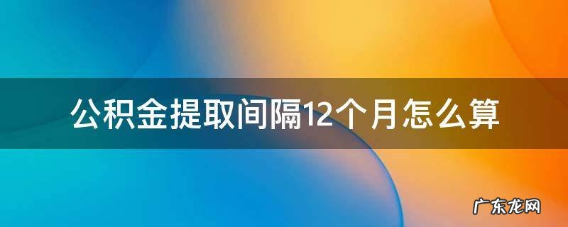 公积金提取间隔12个月怎么算 租房公积金提取间隔12个月怎么算