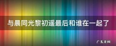 与晨同光黎初遥最后和谁在一起了 与晨同光黎初晨最后和谁在一起了