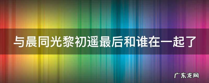 与晨同光黎初遥最后和谁在一起了 与晨同光黎初晨最后和谁在一起了