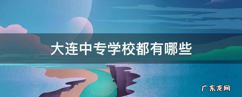 大连中专职业学校有哪些 大连中专学校都有哪些