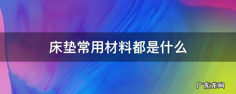 床垫常用材料都是什么 市面上的床垫有哪几种材质