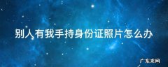如果手持身份证照片泄露了怎么办 别人有我手持身份证照片怎么办