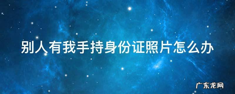 如果手持身份证照片泄露了怎么办 别人有我手持身份证照片怎么办