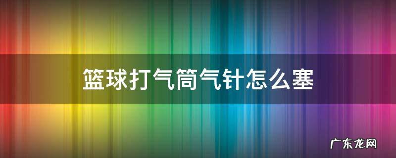 篮球打气筒气针怎么塞 篮球打气筒气针怎么塞视频