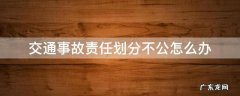 交警划分事故责任不公平怎么办 交通事故责任划分不公怎么办