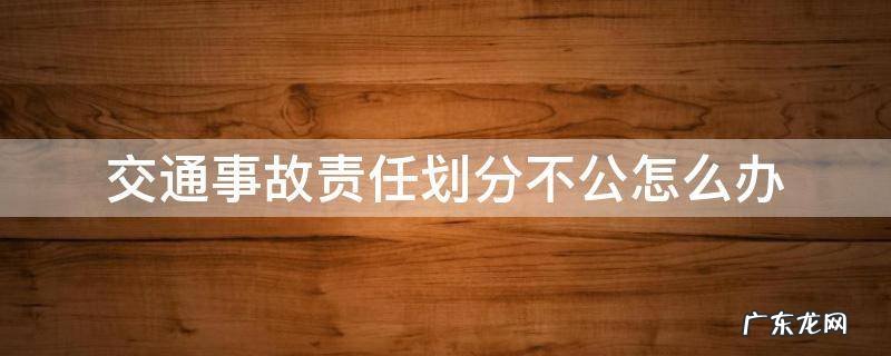 交警划分事故责任不公平怎么办 交通事故责任划分不公怎么办