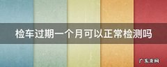 年检最多可以逾期几天 检车过期一个月可以正常检测吗