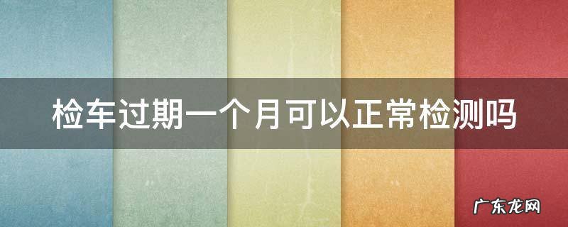 年检最多可以逾期几天 检车过期一个月可以正常检测吗