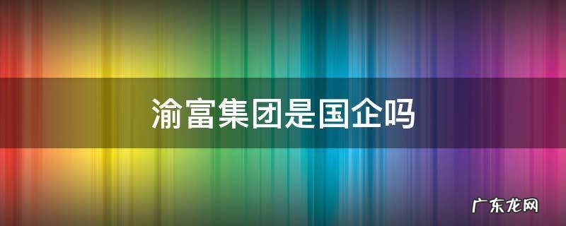 渝富集团是央企吗 渝富集团是国企吗