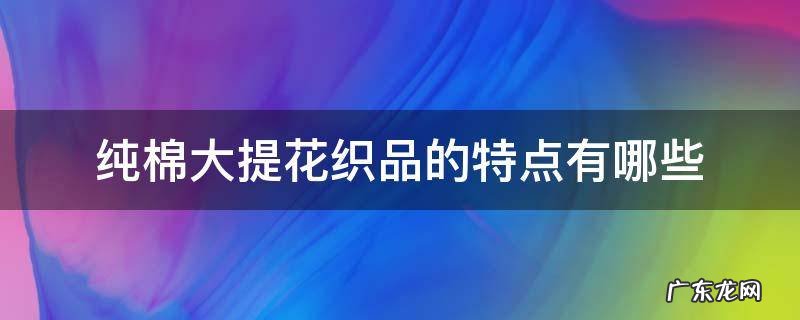 纯棉大提花织品的特点有哪些 纯棉和提花有什么区别