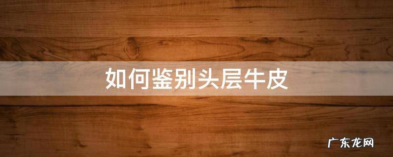 如何鉴别头层牛皮 如何鉴别头层牛皮的质量