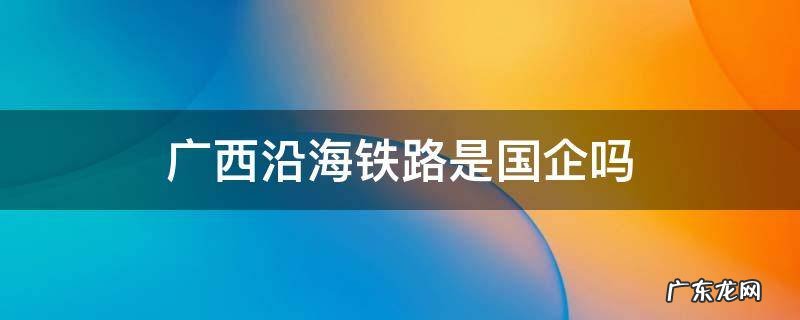 广西沿海铁路怎么样 广西沿海铁路是国企吗