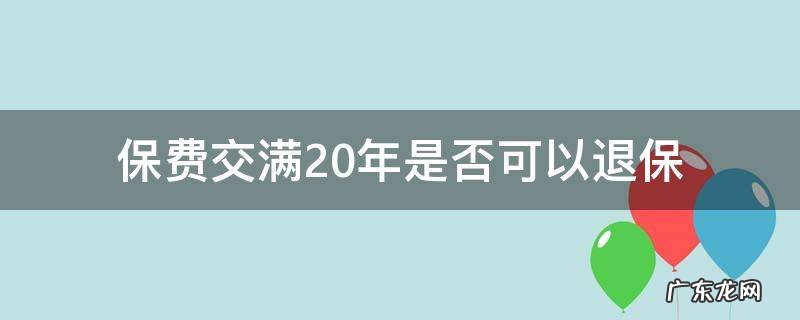 保费交满20年是否可以退保 保险交满20年能退吗