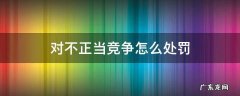 对不正当竞争怎么处罚 不正当竞争的行为及处理