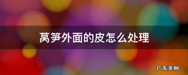 如何处理莴笋皮 莴笋外面的皮怎么处理