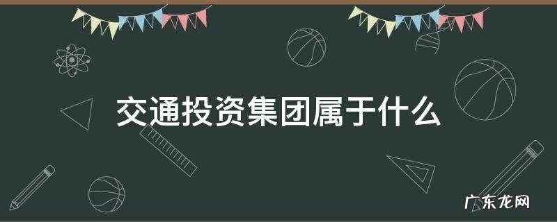 交通投资集团属于什么 交通投资集团属于什么行业