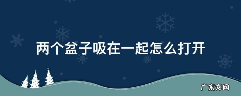 两个盆子吸在一起怎么打开 两个盆子吸在一起怎么分开