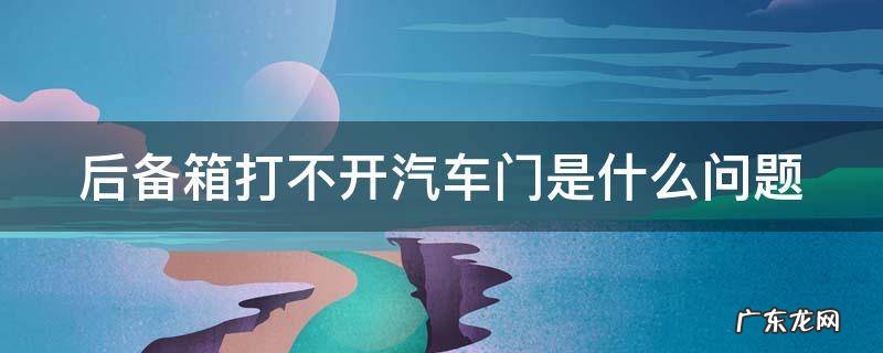 后备箱打不开怎么回事? 后备箱打不开汽车门是什么问题