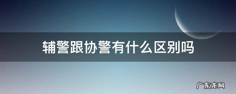 辅警跟协警有什么区别吗 辅警和协警有区别吗?