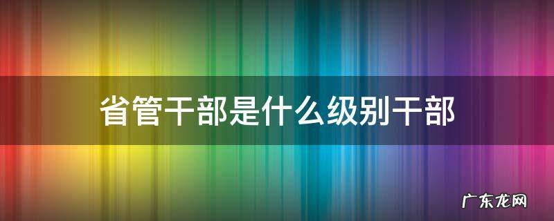 省管干部是什么级别干部 处级是省管干部吗