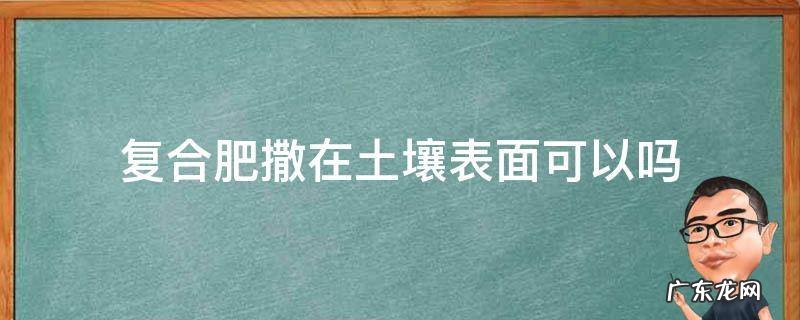 复合肥撒在土上有效吗 复合肥撒在土壤表面可以吗