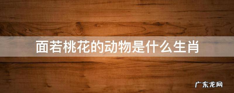 人面桃花是哪个生肖 面若桃花的动物是什么生肖