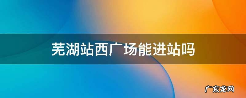 芜湖站西广场能进站吗 芜湖西广场可以出站吗