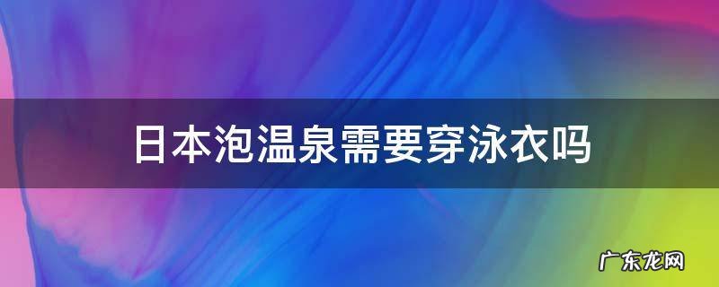 日本泡温泉需要穿泳衣吗 去日本泡温泉要带泳衣吗
