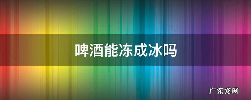 啤酒会冻成冰吗 啤酒能冻成冰吗