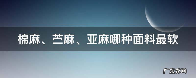 棉麻、苎麻、亚麻哪种面料最软 棉麻,苎麻,亚麻哪种面料最软化
