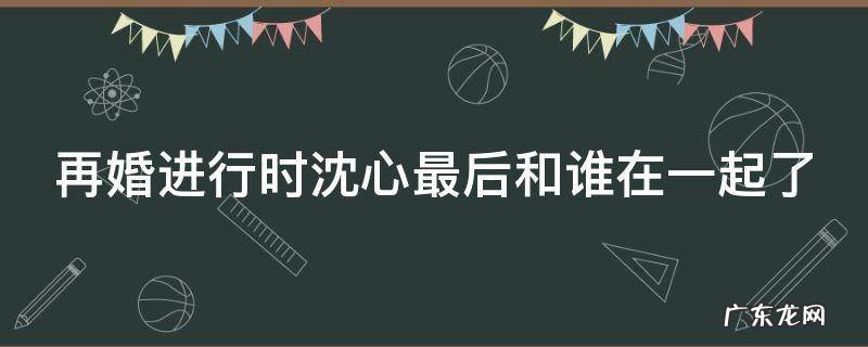 再婚进行时沈心最后和谁在一起了 再婚进行时沈心最后怎么了