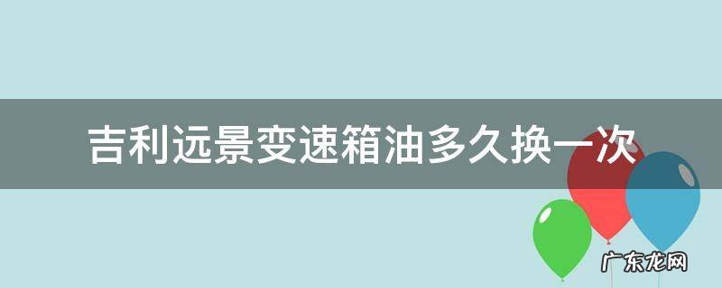 吉利远景变速箱油多久换一次 吉利远景变速箱油更换