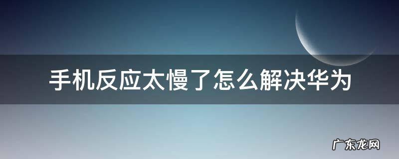 手机反应太慢了怎么解决华为 华为手机反应太慢了怎么回事