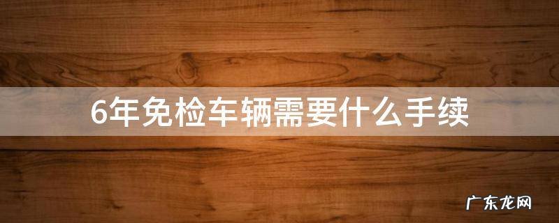 6年免检车辆需要什么手续 6年免检需要什么资料