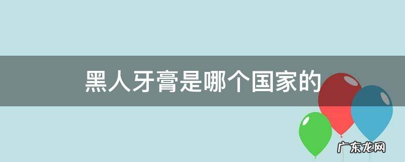 黑人牙膏是哪个国家的产品品牌 黑人牙膏是哪个国家的
