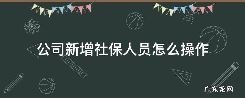 公司新增社保人员怎么操作 公司新增社保人员应该怎么办理