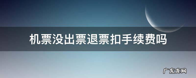 机票没出票退票扣手续费吗 机票在出票中退票收手续费吗