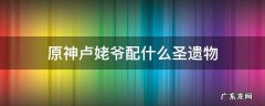 原神卢姥爷配什么圣遗物最高 原神卢姥爷配什么圣遗物