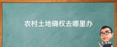 农村土地确权去哪里办 农村土地确权证在哪个部门办理