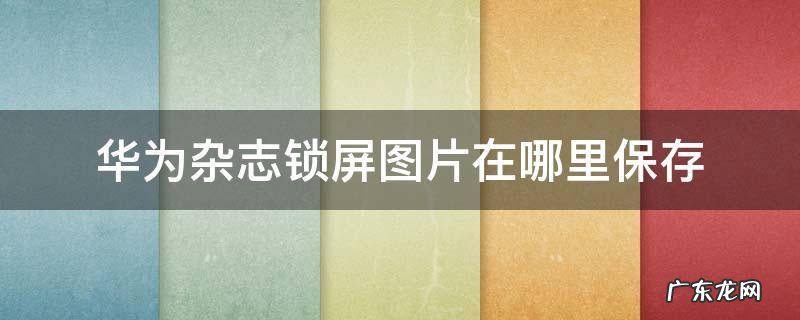 华为手机杂志锁屏图片保存在哪里 华为杂志锁屏图片在哪里保存